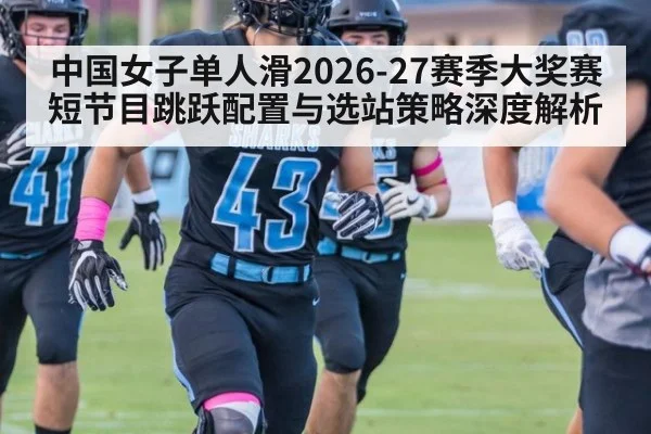 中国女子单人滑2026-27赛季大奖赛短节目跳跃配置与选站策略深度解析